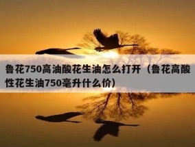 鲁花750高油酸花生油怎么打开（鲁花高酸性花生油750毫升什么价）