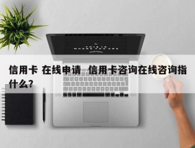 信用卡 在线申请  信用卡咨询在线咨询指什么？